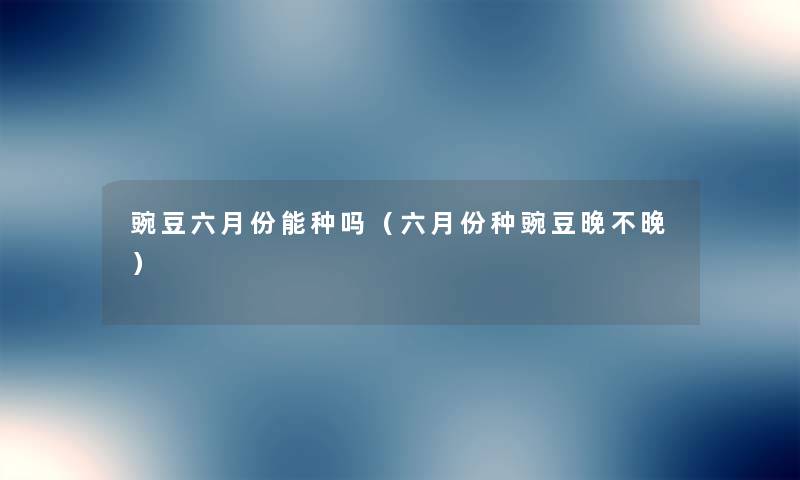 豌豆六月份能种吗(六月份种豌豆晚不晚) 豌豆六月份能种吗(六月份种豌豆晚不晚)
