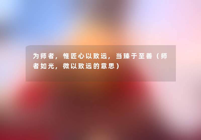 为师者,惟匠心以致远,当臻于至善（师者如光,微以致远的意思）
