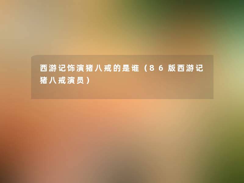 西游记饰演猪八戒的是谁(86版西游记猪八戒演员) 西游记饰演猪八戒的是谁(86版西游记猪八戒演员)