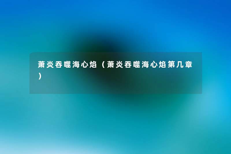 萧炎吞噬海心焰(萧炎吞噬海心焰第几章) 萧炎吞噬海心焰(萧炎吞噬海心焰第几章)