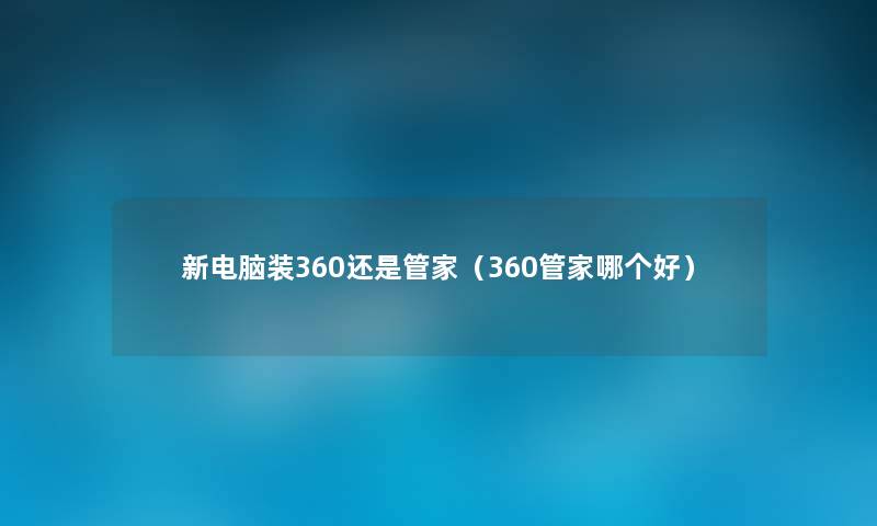 新电脑装360还是管家(360管家哪个好) 新电脑装360还是管家(360管家哪个好)