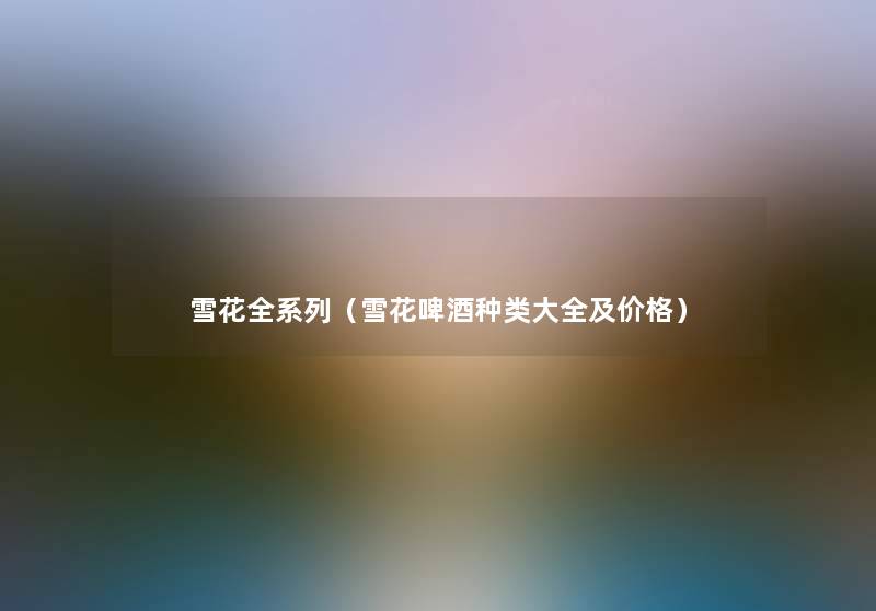 雪花全系列(雪花啤酒种类大全及价格) 雪花全系列(雪花啤酒种类大全及价格)