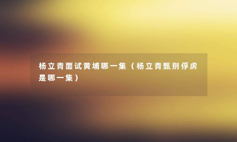 杨立青面试黄埔哪一集(杨立青甄别俘虏是哪一集) 杨立青面试黄埔哪一集(杨立青甄别俘虏是哪一集)