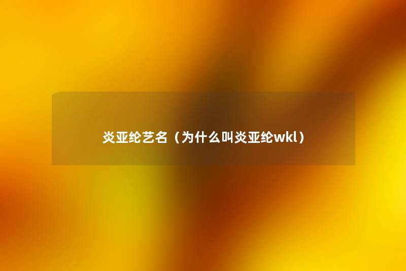 炎亚纶艺名(为什么叫炎亚纶wkl) 炎亚纶艺名(为什么叫炎亚纶wkl)