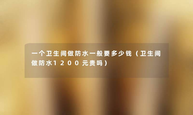 一个卫生间做防水一般要多少钱(卫生间做防水1200元贵吗) 一个卫生间做防水一般要多少钱(卫生间做防水1200元贵吗)
