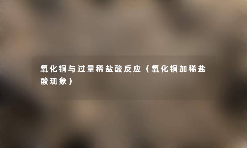 氧化铜与过量稀盐酸反应(氧化铜加稀盐酸现象) 氧化铜与过量稀盐酸反应(氧化铜加稀盐酸现象)