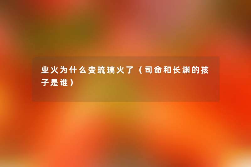 业火为什么变琉璃火了(司命和长渊的孩子是谁) 业火为什么变琉璃火了(司命和长渊的孩子是谁)
