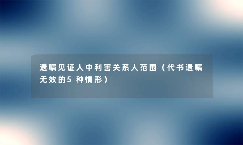 遗嘱见证人中利害关系人范围(代书遗嘱无效的5种情形) 遗嘱见证人中利害关系人范围(代书遗嘱无效的5种情形)