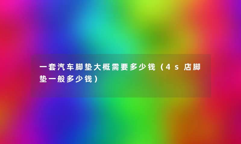 一套汽车脚垫大概需要多少钱(4s店脚垫一般多少钱) 一套汽车脚垫大概需要多少钱(4s店脚垫一般多少钱)