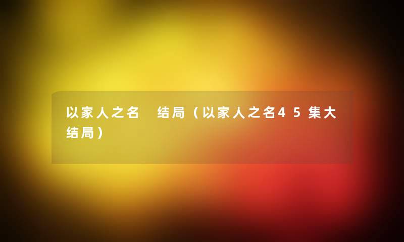 以家人之名 结局(以家人之名45集大结局) 以家人之名 结局(以家人之名45集大结局)