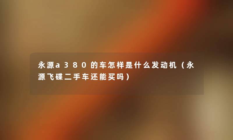永源a380的车怎样是什么发动机(永源飞碟二手车还能买吗) 永源a380的车怎样是什么发动机(永源飞碟二手车还能买吗)