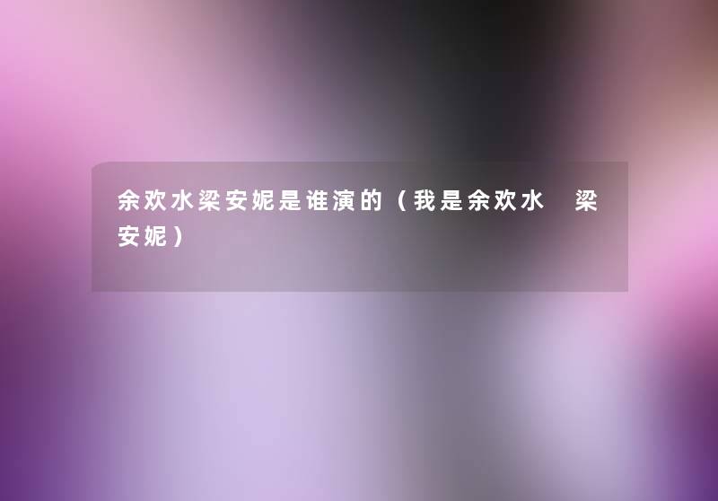 余欢水梁安妮是谁演的(我是余欢水 梁安妮) 余欢水梁安妮是谁演的(我是余欢水 梁安妮)