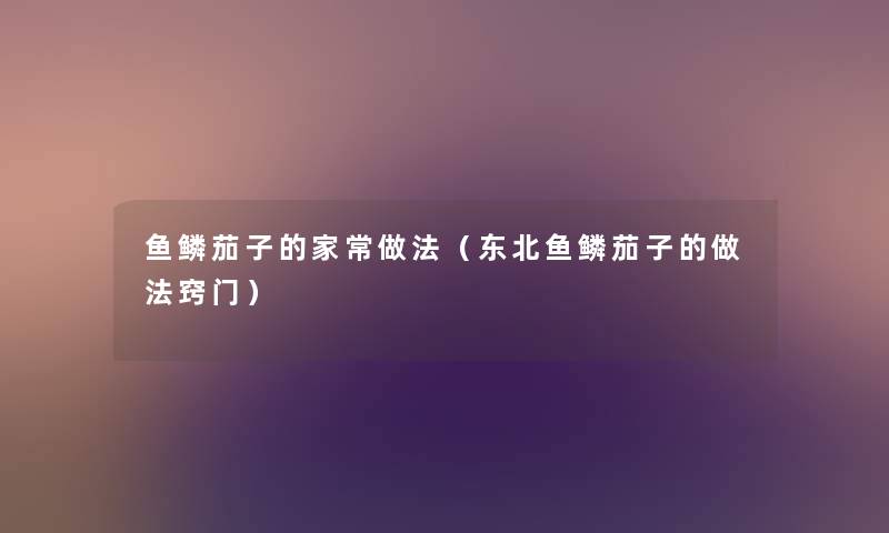 鱼鳞茄子的家常做法(东北鱼鳞茄子的做法窍门) 鱼鳞茄子的家常做法(东北鱼鳞茄子的做法窍门)
