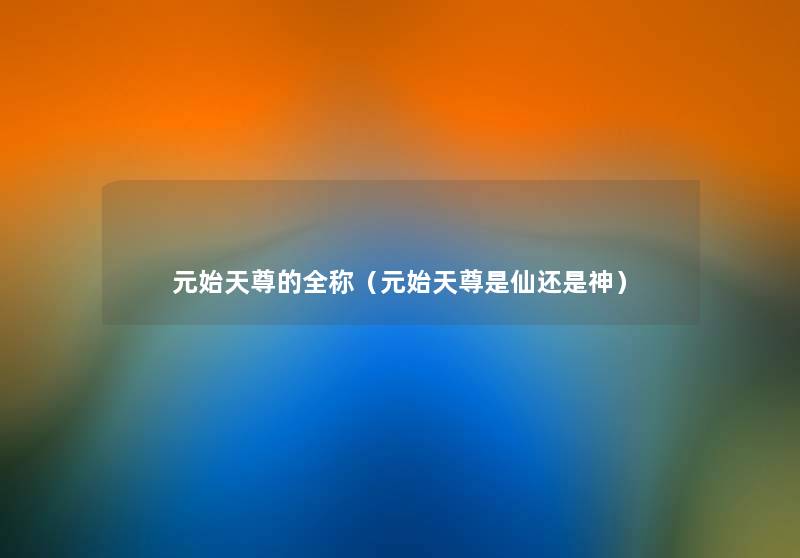 元始天尊的全称(元始天尊是仙还是神) 元始天尊的全称(元始天尊是仙还是神)