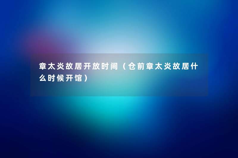 章太炎故居开放时间(仓前章太炎故居什么时候开馆) 章太炎故居开放时间(仓前章太炎故居什么时候开馆)