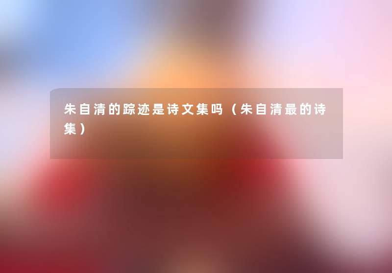 朱自清的踪迹是诗文集吗(朱自清的诗集) 朱自清的踪迹是诗文集吗(朱自清的诗集)