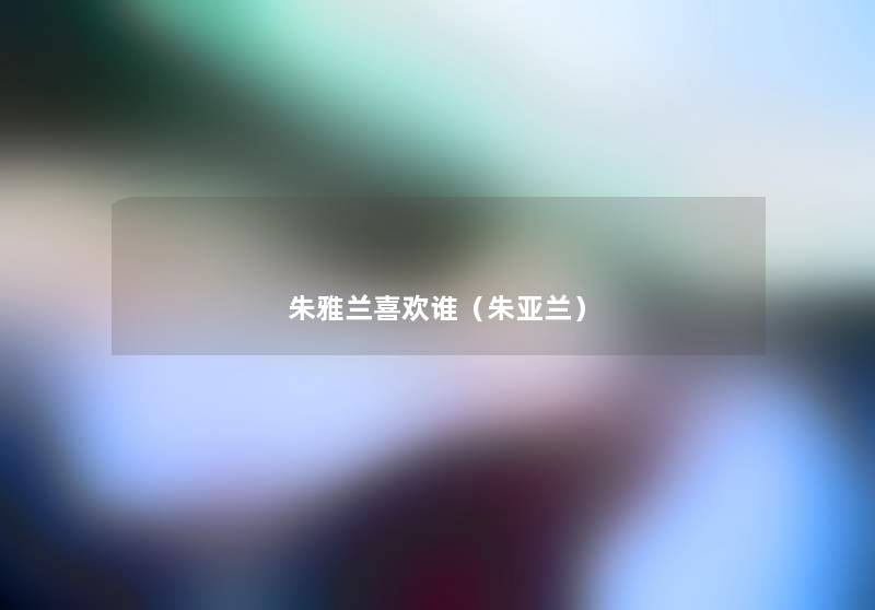 朱雅兰喜欢谁(朱亚兰) 朱雅兰喜欢谁(朱亚兰)