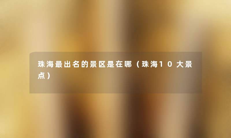 珠海出名的景区是在哪(珠海10大景点) 珠海出名的景区是在哪(珠海10大景点)