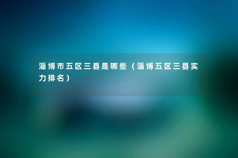 淄博市五区三县是哪些(淄博五区三县实力推荐) 淄博市五区三县是哪些(淄博五区三县实力推荐)