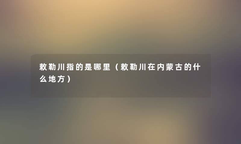 敕勒川指的是哪里(敕勒川在内蒙古的什么地方) 敕勒川指的是哪里(敕勒川在内蒙古的什么地方)