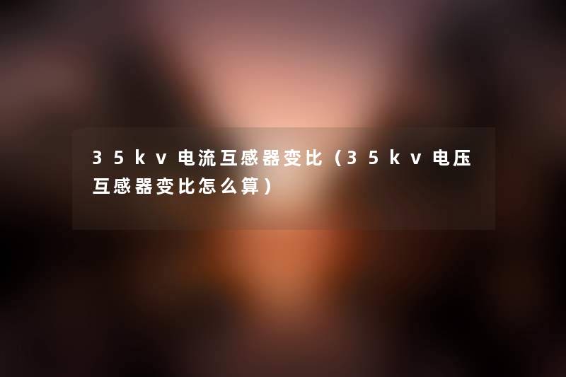 35kv电流互感器变比(35kv电压互感器变比怎么算) 35kv电流互感器变比(35kv电压互感器变比怎么算)