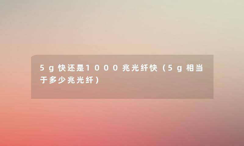 5g快还是1000兆光纤快(5g相当于多少兆光纤) 5g快还是1000兆光纤快(5g相当于多少兆光纤)
