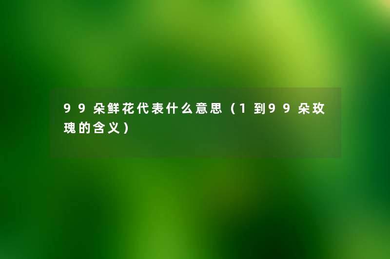 99朵鲜花代表什么意思（1到99朵玫瑰的含义）