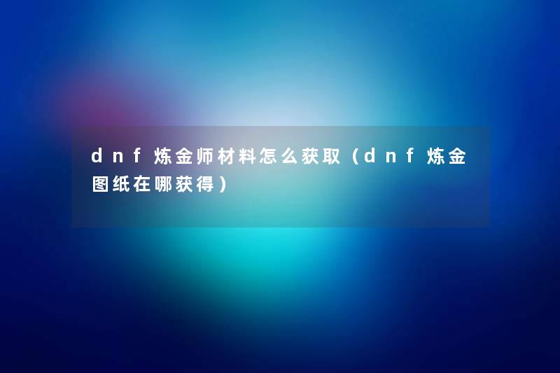 dnf炼金师材料怎么获取(dnf炼金图纸在哪获得) dnf炼金师材料怎么获取(dnf炼金图纸在哪获得)
