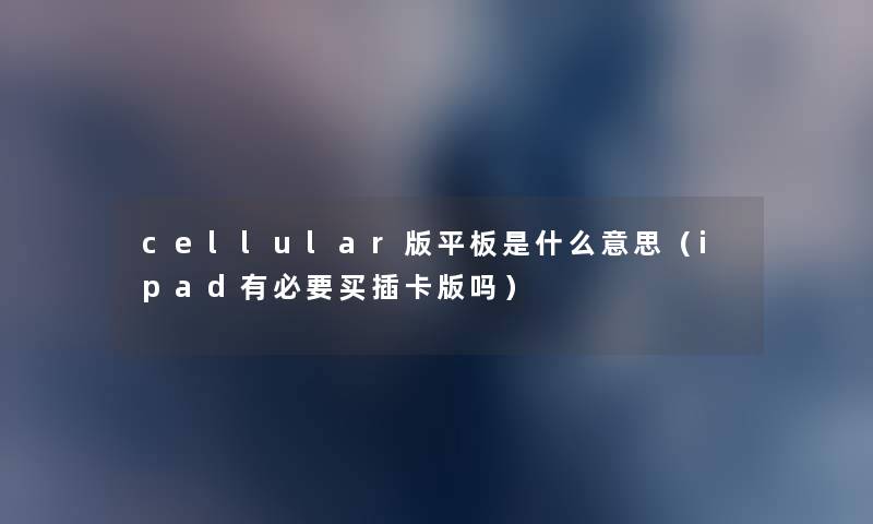 cellular版平板是什么意思(ipad有必要买插卡版吗) cellular版平板是什么意思(ipad有必要买插卡版吗)