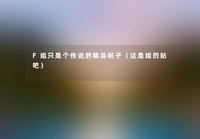 F姐只是个传说的精品帖子(这是姐的贴吧) F姐只是个传说的精品帖子(这是姐的贴吧)