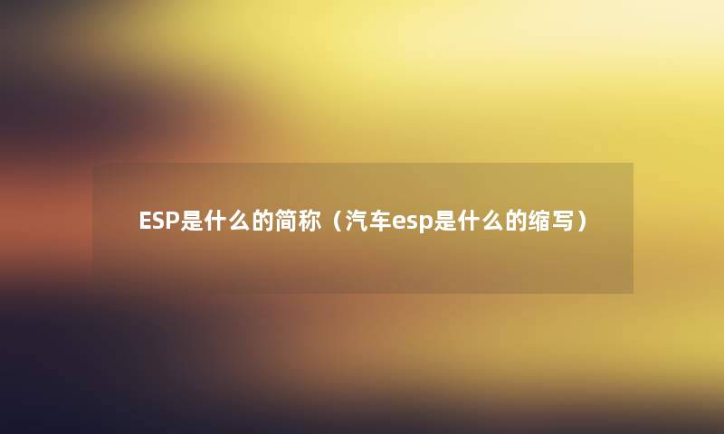 ESP是什么的简称(汽车esp是什么的缩写) ESP是什么的简称(汽车esp是什么的缩写)