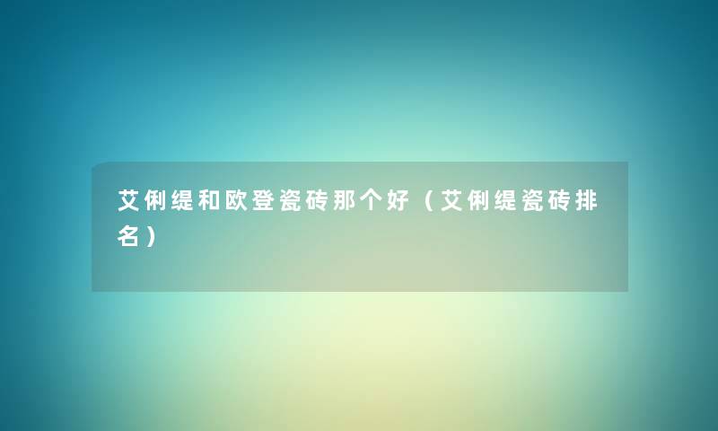 艾俐缇和欧登瓷砖那个好(艾俐缇瓷砖推荐) 艾俐缇和欧登瓷砖那个好(艾俐缇瓷砖推荐)