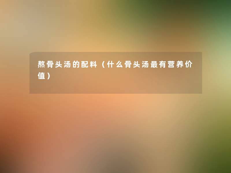 熬骨头汤的配料(什么骨头汤有营养价值) 熬骨头汤的配料(什么骨头汤有营养价值)