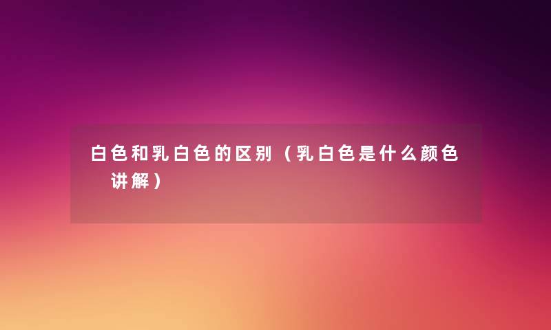 白色和乳白色的区别（乳白色是什么颜色 讲解）
