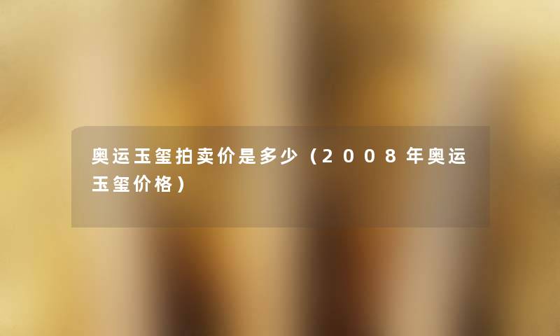 奥运玉玺拍卖价是多少(2008年奥运玉玺价格) 奥运玉玺拍卖价是多少(2008年奥运玉玺价格)