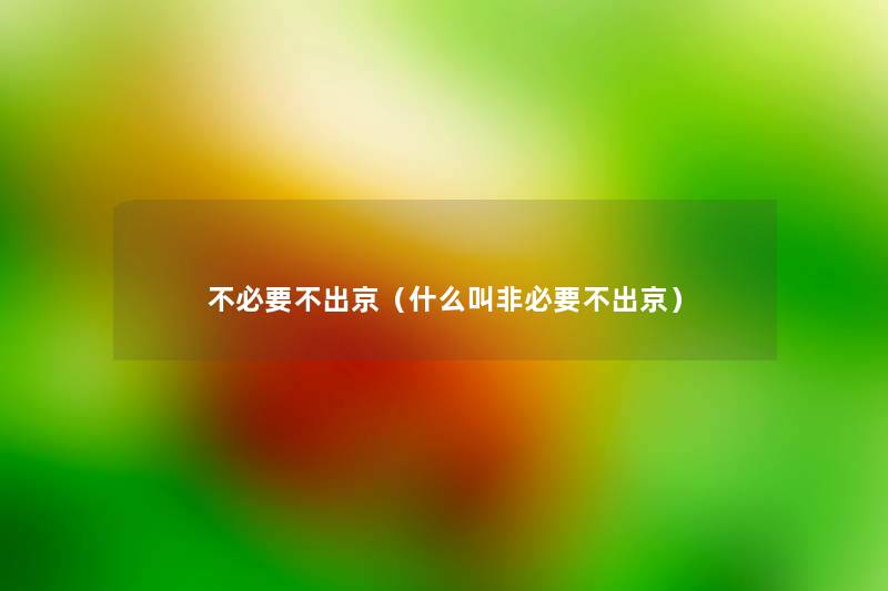 不必要不出京(什么叫非必要不出京) 不必要不出京(什么叫非必要不出京)