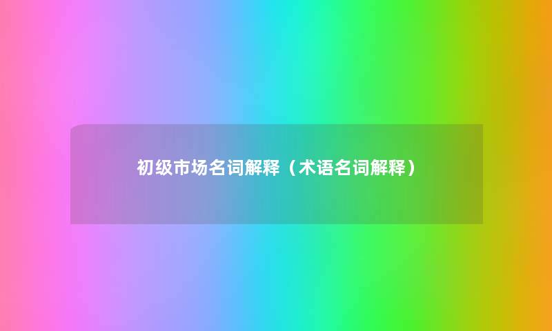 初级市场名词解释(术语名词解释) 初级市场名词解释(术语名词解释)