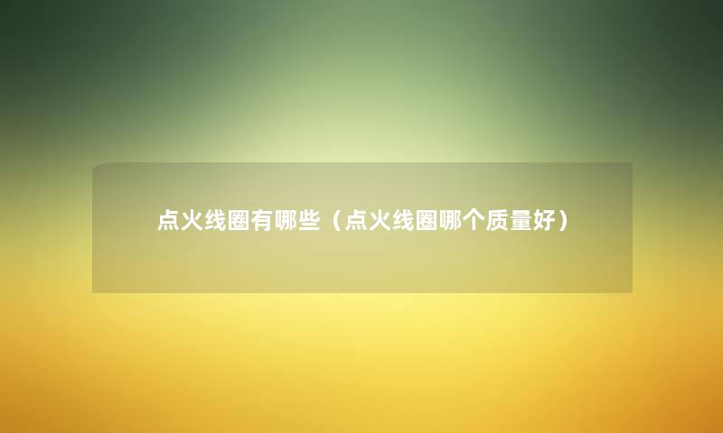 点火线圈有哪些(点火线圈哪个质量好) 点火线圈有哪些(点火线圈哪个质量好)