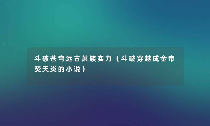 斗破苍穹远古萧族实力(斗破穿越成金帝焚天炎的小说) 斗破苍穹远古萧族实力(斗破穿越成金帝焚天炎的小说)