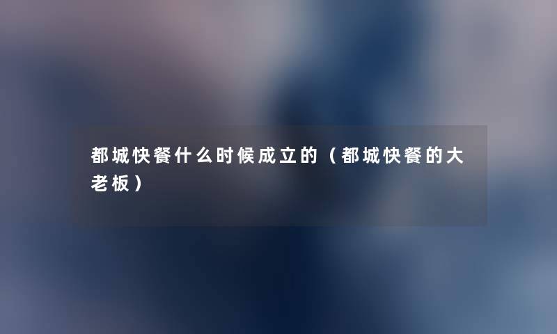 都城快餐什么时候成立的(都城快餐的大老板) 都城快餐什么时候成立的(都城快餐的大老板)