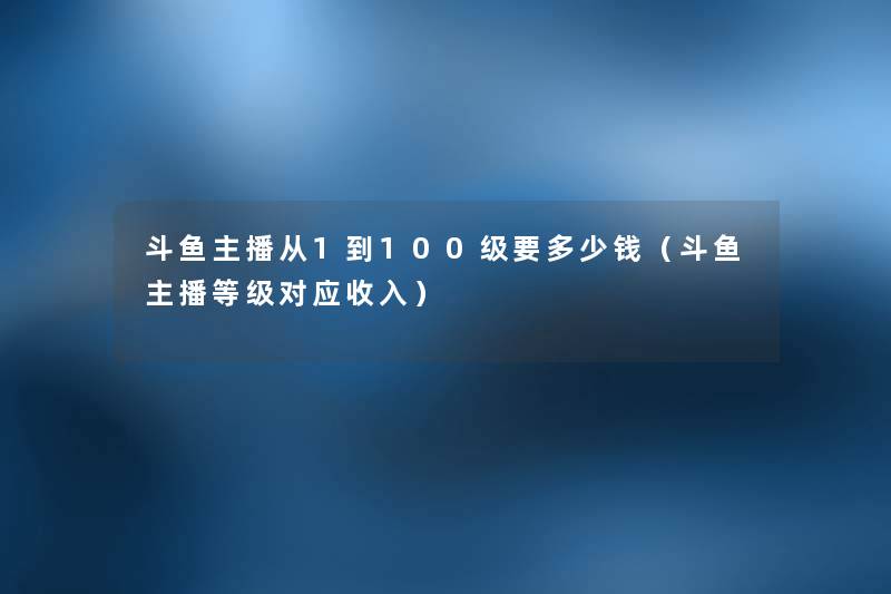 斗鱼主播从1到100级要多少钱(斗鱼主播等级对应收入) 斗鱼主播从1到100级要多少钱(斗鱼主播等级对应收入)