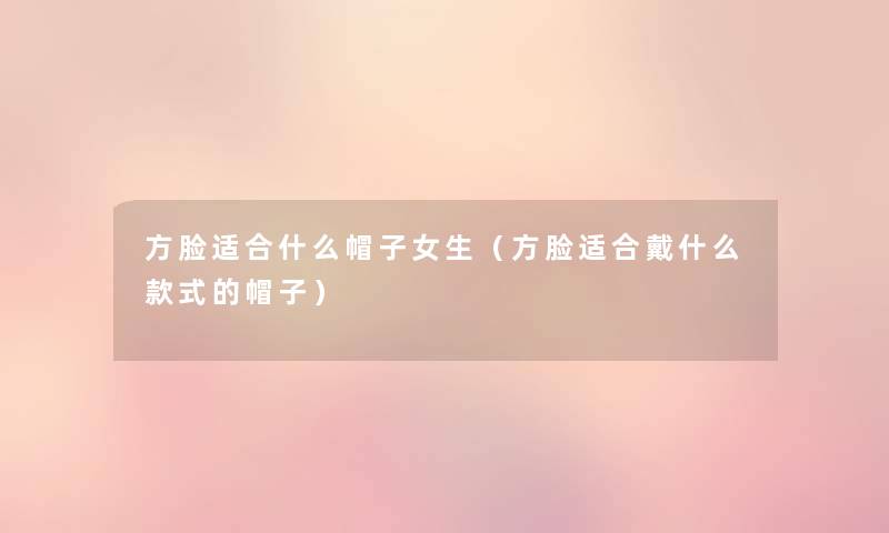 方脸适合什么帽子女生(方脸适合戴什么款式的帽子) 方脸适合什么帽子女生(方脸适合戴什么款式的帽子)