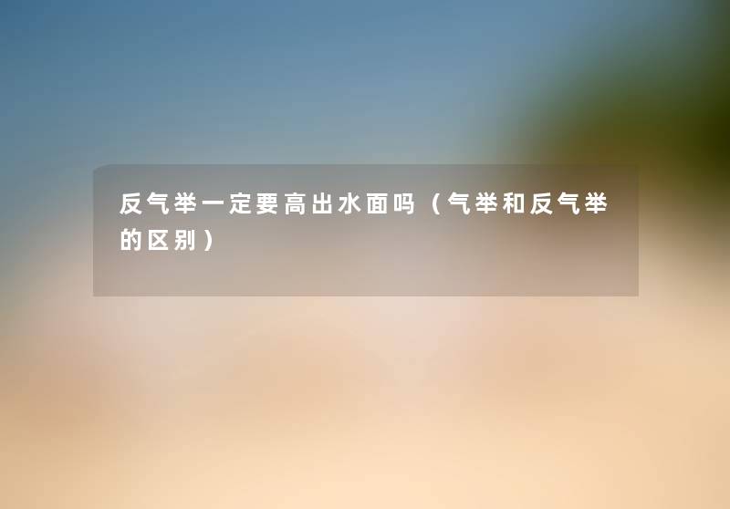 反气举一定要高出水面吗(气举和反气举的区别) 反气举一定要高出水面吗(气举和反气举的区别)