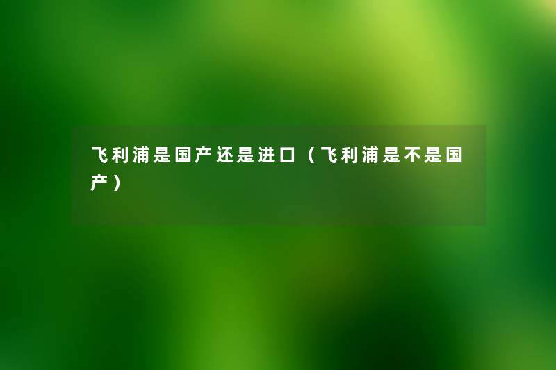 飞利浦是国产还是进口(飞利浦是不是国产) 飞利浦是国产还是进口(飞利浦是不是国产)