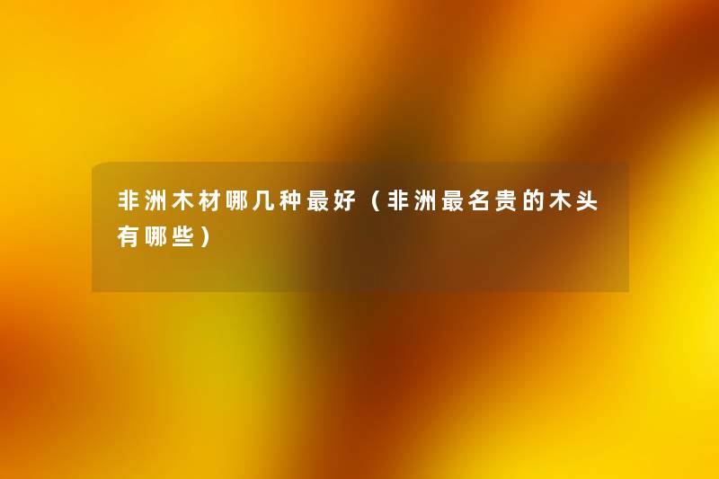 非洲木材哪几种好(非洲名贵的木头有哪些) 非洲木材哪几种好(非洲名贵的木头有哪些)