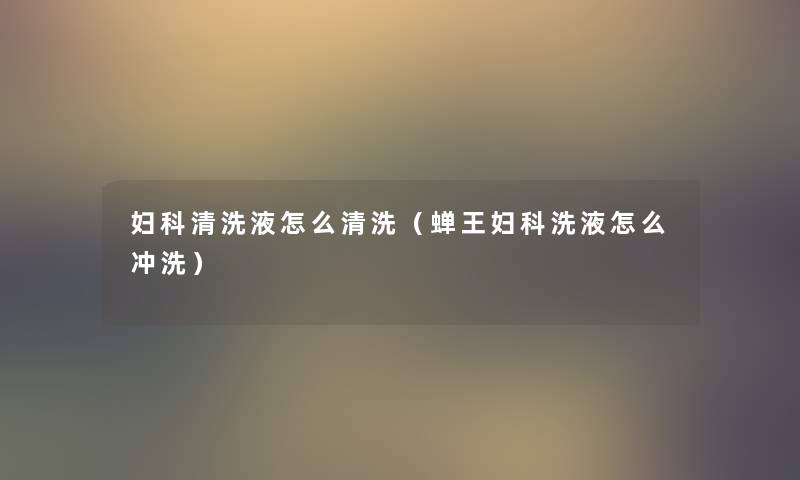 妇科清洗液怎么清洗(蝉王妇科洗液怎么冲洗) 妇科清洗液怎么清洗(蝉王妇科洗液怎么冲洗)