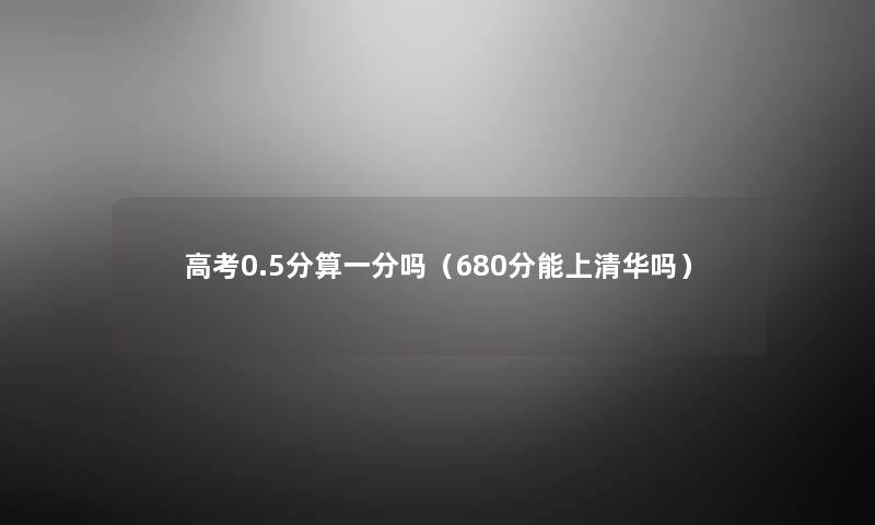 高考0.5分算一分吗(680分能上清华吗) 高考0.5分算一分吗(680分能上清华吗)