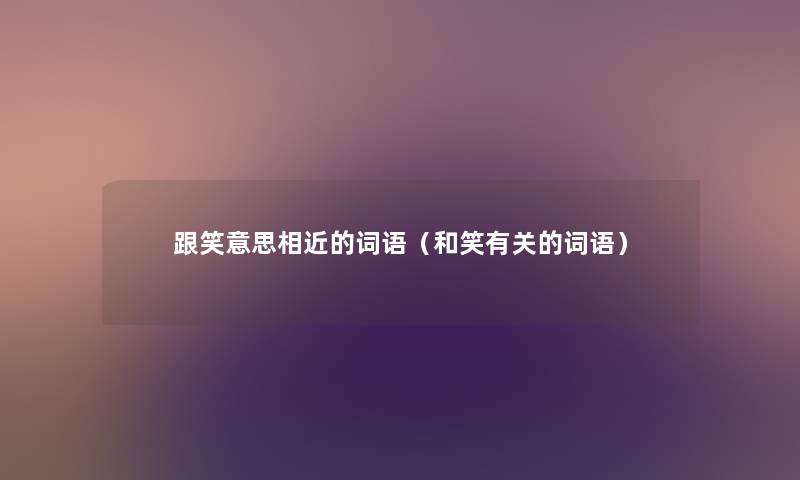 跟笑意思相近的词语(和笑有关的词语) 跟笑意思相近的词语(和笑有关的词语)