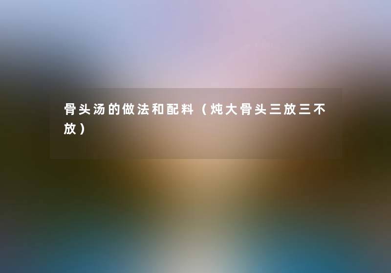 骨头汤的做法和配料(炖大骨头三放三不放) 骨头汤的做法和配料(炖大骨头三放三不放)