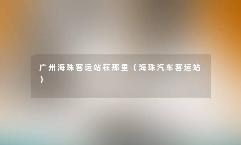 广州海珠客运站在那里(海珠汽车客运站) 广州海珠客运站在那里(海珠汽车客运站)